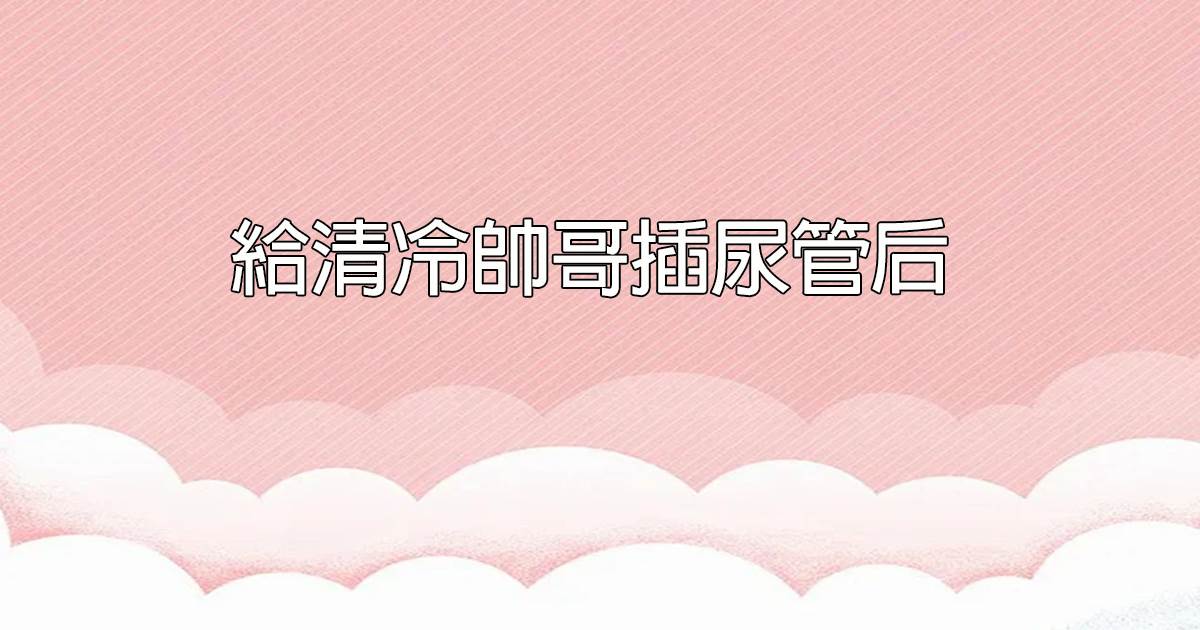 給清冷帥哥插尿管後